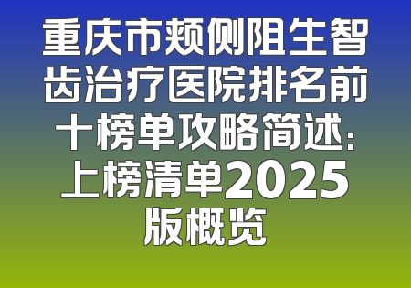 重庆市颊侧阻生智齿治疗医院排名前十榜单攻略简述：上榜清单2025版概览