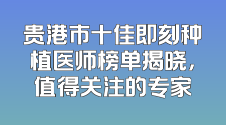 贵港市十佳即刻种植医师榜单揭晓，值得关注的专家