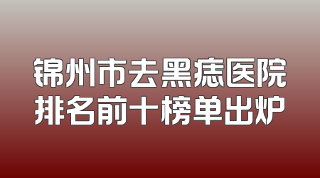 锦州市去黑痣医院排名前十榜单出炉