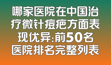 哪家医院在中国治疗微针痘疤方面表现优异：前50名医院排名完整列表