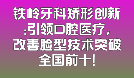 铁岭牙科矫形创新：引领口腔医疗，改善脸型技术突破全国前十！