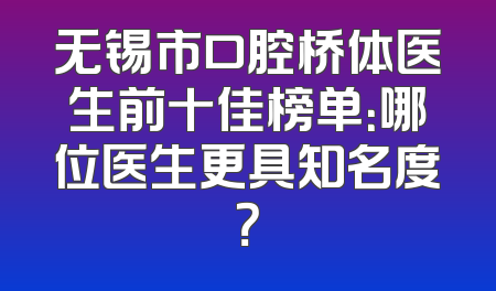 无锡市口腔桥体医生前十佳榜单：哪位医生更具知名度？