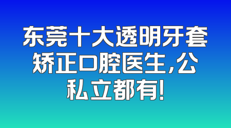 东莞十大透明牙套矫正口腔医生，公私立都有！