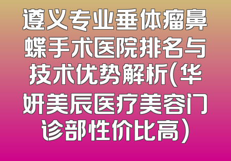 遵义专业垂体瘤鼻蝶手术医院排名与技术优势解析（华妍美辰医疗美容门诊部性价比高）