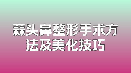 蒜头鼻整形手术方法及美化技巧