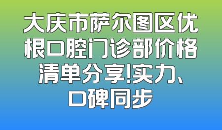 大庆市萨尔图区优根口腔门诊部价格清单分享！实力、口碑同步