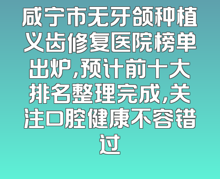 咸宁市无牙颌种植义齿修复医院榜单出炉，预计前十大排名整理完成，关注口腔健康不容错过