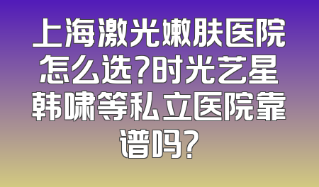 上海激光嫩肤医院怎么选？时光艺星韩啸等私立医院靠谱吗？