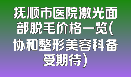 抚顺市医院激光面部脱毛价格一览（协和整形美容科备受期待）