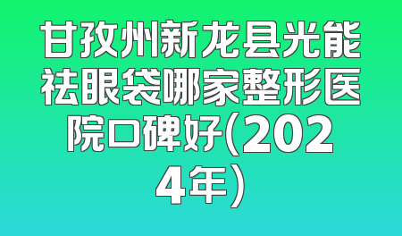 甘孜州新龙县光能祛眼袋哪家整形医院口碑好（2024年）