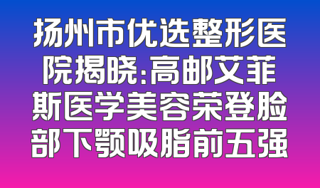 扬州市优选整形医院揭晓：高邮艾菲斯医学美容荣登脸部下颚吸脂前五强