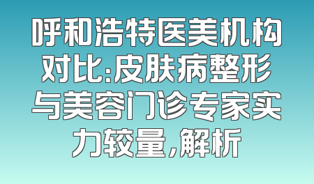 呼和浩特医美机构对比：皮肤病整形与美容门诊专家实力较量，解析