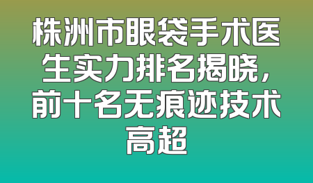 株洲市眼袋手术医生实力排名揭晓，前十名无痕迹技术高超