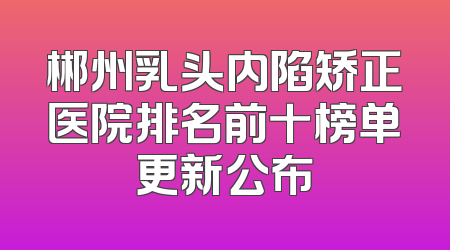 郴州乳头内陷矫正医院排名前十榜单更新公布
