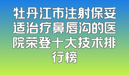 牡丹江市注射保妥适治疗鼻唇沟的医院荣登十大技术排行榜