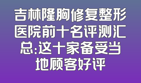 吉林隆胸修复整形医院前十名评测汇总：这十家备受当地顾客好评