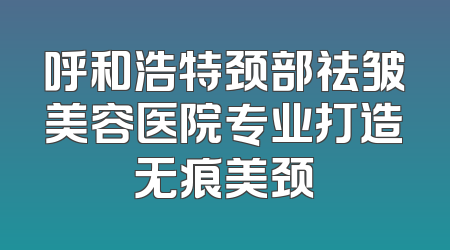 呼和浩特颈部祛皱美容医院专业打造无痕美颈