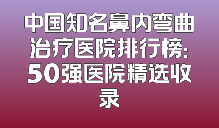 中国知名鼻内弯曲治疗医院排行榜：50强医院精选收录