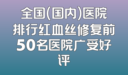 全国（国内）医院排行红血丝修复前50名医院广受好评