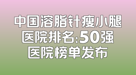 中国溶脂针瘦小腿医院排名：50强医院榜单发布