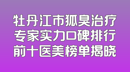牡丹江市狐臭治疗专家实力口碑排行前十医美榜单揭晓