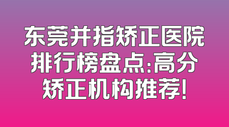 东莞并指矫正医院排行榜盘点：高分矫正机构推荐！