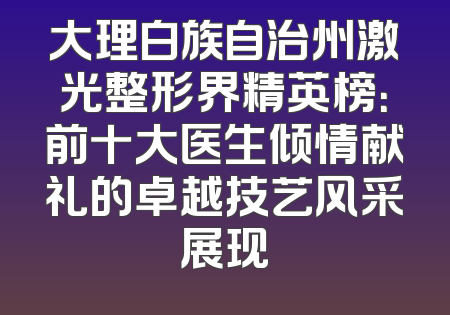 大理白族自治州激光整形界精英榜：前十大医生倾情献礼的卓越技艺风采展现