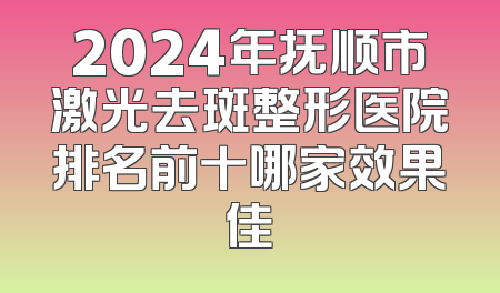 2024年抚顺市激光去斑整形医院排名前十哪家效果佳