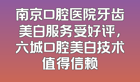 南京口腔医院牙齿美白服务受好评，六城口腔美白技术值得信赖