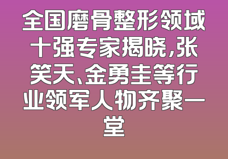 全国磨骨整形领域十强专家揭晓，张笑天、金勇圭等行业领军人物齐聚一堂