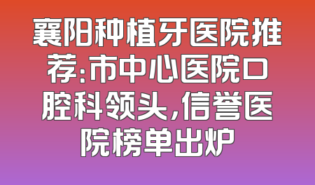 襄阳种植牙医院推荐：市中心医院口腔科领头，信誉医院榜单出炉