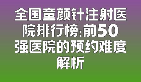 全国童颜针注射医院排行榜：前50强医院的预约难度解析