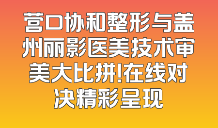 营口协和整形与盖州丽影医美技术审美大比拼！在线对决精彩呈现