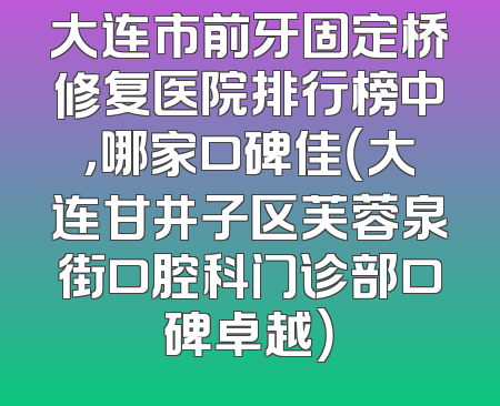 大连市前牙固定桥修复医院排行榜中，哪家口碑佳（大连甘井子区芙蓉泉街口腔科门诊部口碑卓越）