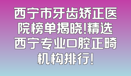 西宁市牙齿矫正医院榜单揭晓！精选西宁专业口腔正畸机构排行！