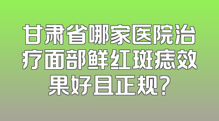 甘肃省哪家医院治疗面部鲜红斑痣效果好且正规？