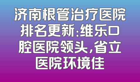济南根管治疗医院排名更新：维乐口腔医院领头，省立医院环境佳