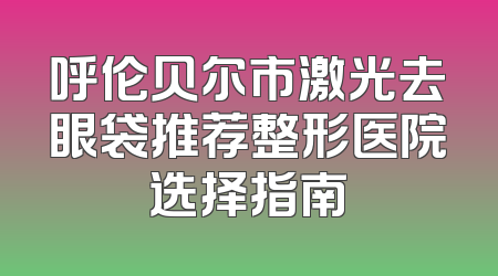 呼伦贝尔市激光去眼袋推荐整形医院选择指南