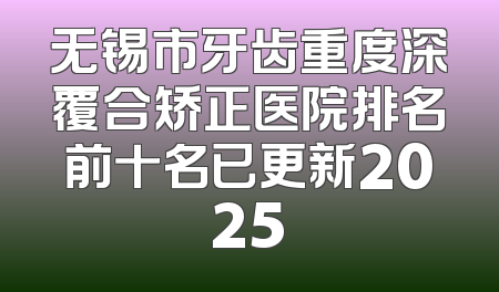 无锡市牙齿重度深覆合矫正医院排名前十名已更新2025