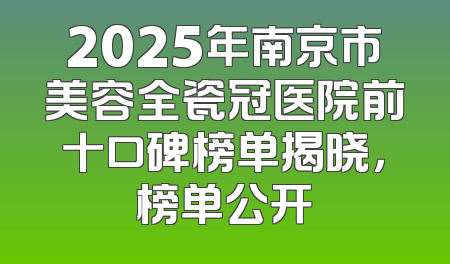 2025年南京市美容全瓷冠医院前十口碑榜单揭晓，榜单公开
