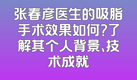 张春彦医生的吸脂手术效果如何？了解其个人背景、技术成就