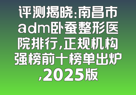 评测揭晓：南昌市adm卧蚕整形医院排行，正规机构强榜前十榜单出炉，2025版