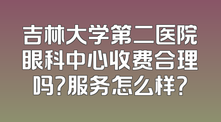 吉林大学第二医院眼科中心收费合理吗？服务怎么样？
