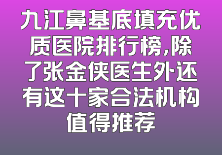 九江鼻基底填充优质医院排行榜，除了张金侠医生外还有这十家合法机构值得推荐