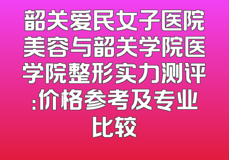 韶关爱民女子医院美容与韶关学院医学院整形实力测评：价格参考及专业比较