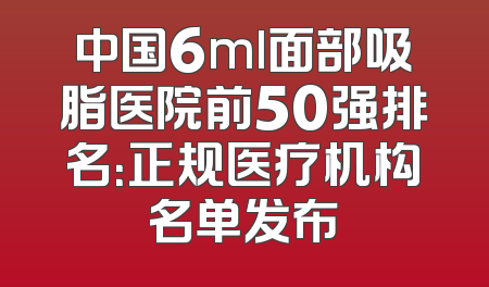 中国6ml面部吸脂医院前50强排名：正规医疗机构名单发布