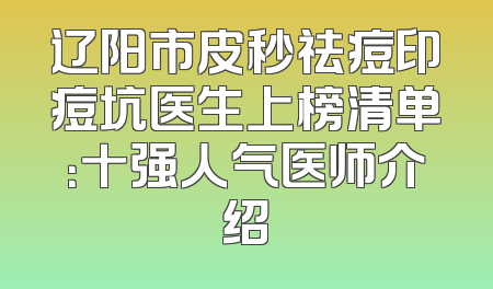 辽阳市皮秒祛痘印痘坑医生上榜清单：十强人气医师介绍
