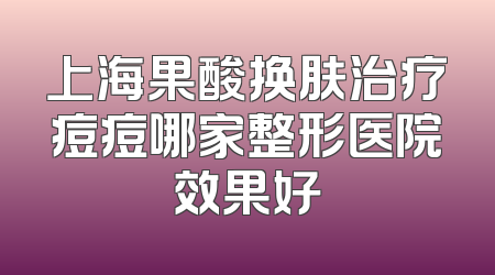 上海果酸换肤治疗痘痘哪家整形医院效果好