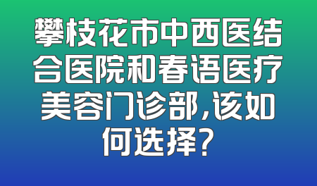 攀枝花市中西医结合医院和春语医疗美容门诊部，该如何选择？