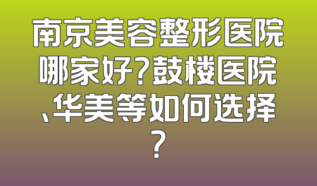 南京美容整形医院哪家好？鼓楼医院、华美等如何选择？